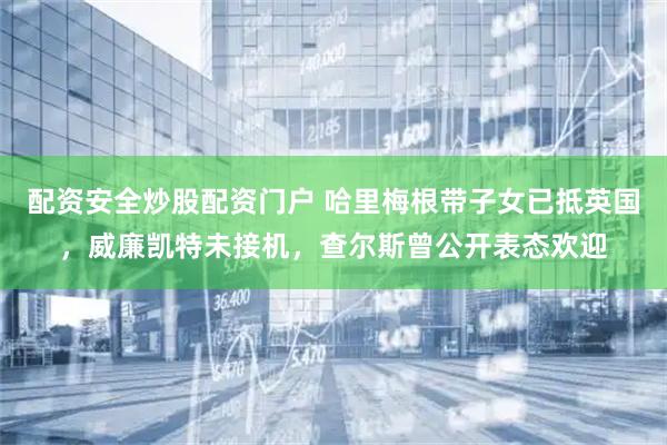 配资安全炒股配资门户 哈里梅根带子女已抵英国，威廉凯特未接机，查尔斯曾公开表态欢迎