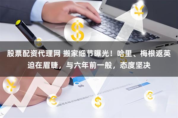 股票配资代理网 搬家细节曝光！哈里、梅根返英迫在眉睫，与六年前一般，态度坚决