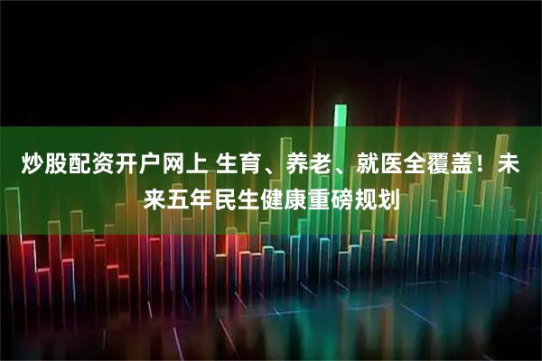 炒股配资开户网上 生育、养老、就医全覆盖！未来五年民生健康重磅规划